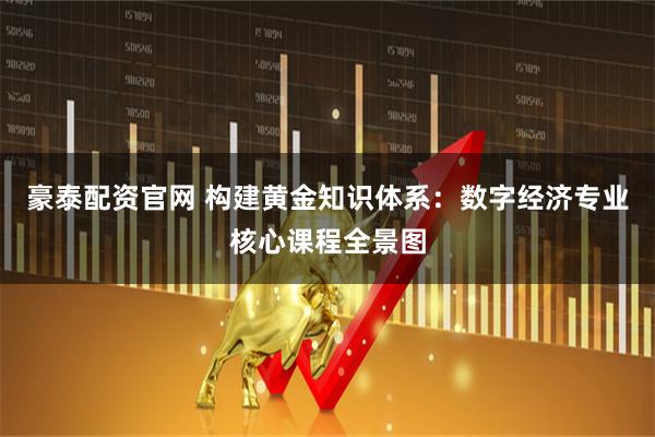 豪泰配资官网 构建黄金知识体系：数字经济专业核心课程全景图