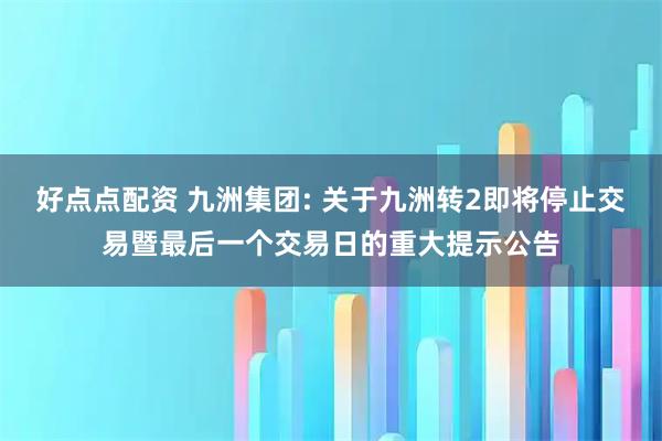 好点点配资 九洲集团: 关于九洲转2即将停止交易暨最后一个交易日的重大提示公告