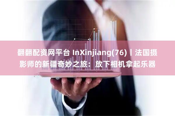 翻翻配资网平台 InXinjiang(76)丨法国摄影师的新疆奇妙之旅:放下相机拿起乐器