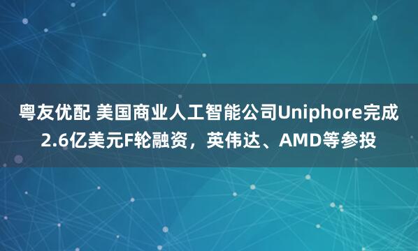 粤友优配 美国商业人工智能公司Uniphore完成2.6亿美元F轮融资，英伟达、AMD等参投