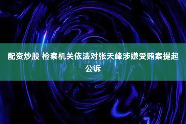 配资炒股 检察机关依法对张天峰涉嫌受贿案提起公诉