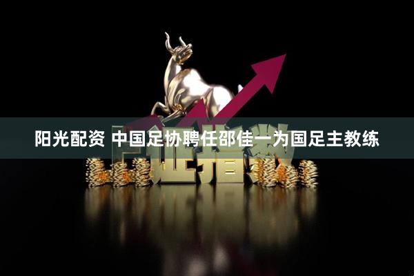 阳光配资 中国足协聘任邵佳一为国足主教练