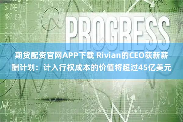 期货配资官网APP下载 Rivian的CEO获新薪酬计划:计入行权成本的价值将超过45亿美元