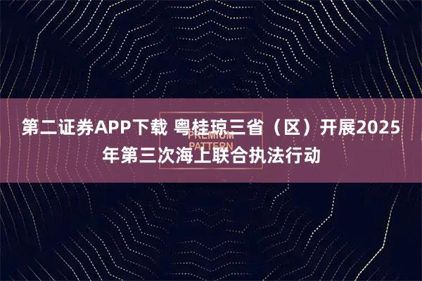 第二证券APP下载 粤桂琼三省(区)开展2025年第三次海上联合执法行动
