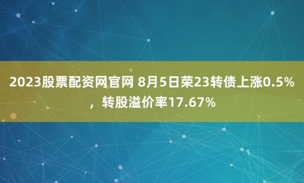 2023股票配资网官网 8月5日荣23转债上涨0.5%，转股溢价率17.67%
