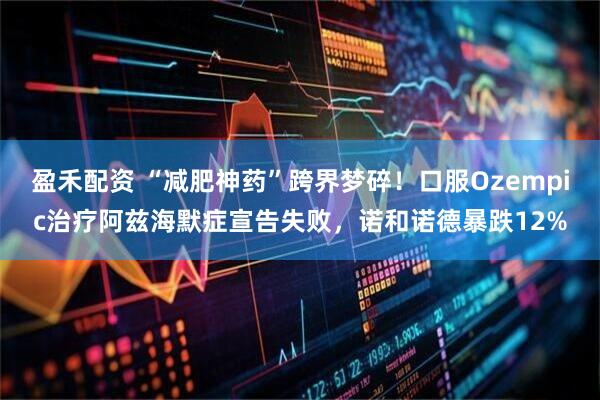 盈禾配资 “减肥神药”跨界梦碎！口服Ozempic治疗阿兹海默症宣告失败，诺和诺德暴跌12%