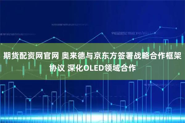 期货配资网官网 奥来德与京东方签署战略合作框架协议 深化OLED领域合作