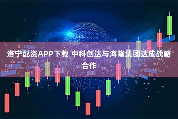 洛宁配资APP下载 中科创达与海隆集团达成战略合作