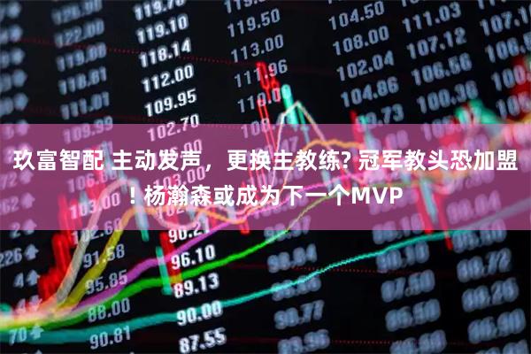 玖富智配 主动发声，更换主教练? 冠军教头恐加盟! 杨瀚森或成为下一个MVP