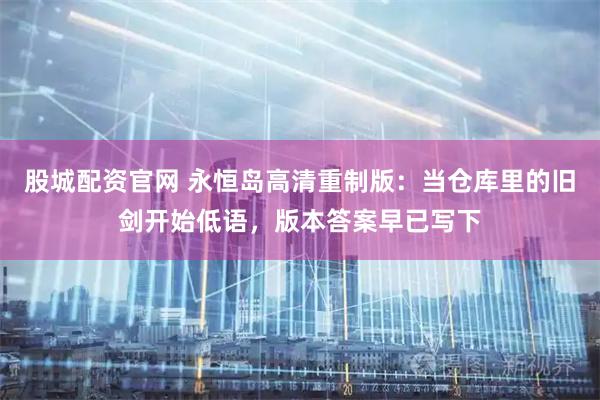 股城配资官网 永恒岛高清重制版：当仓库里的旧剑开始低语，版本答案早已写下