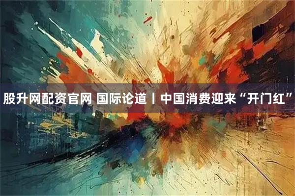 股升网配资官网 国际论道丨中国消费迎来“开门红”