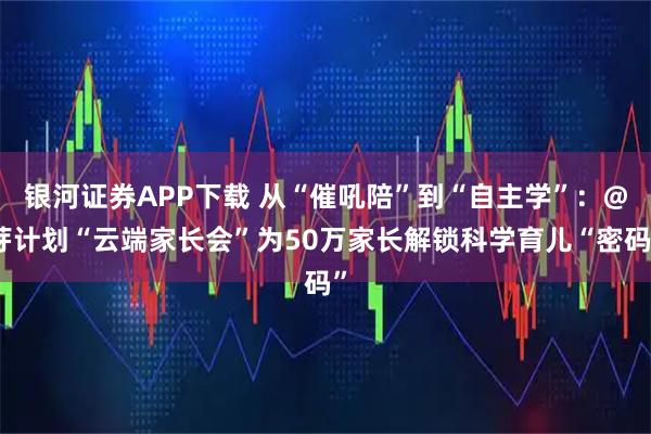 银河证券APP下载 从“催吼陪”到“自主学”：@芽计划“云端家长会”为50万家长解锁科学育儿“密码”
