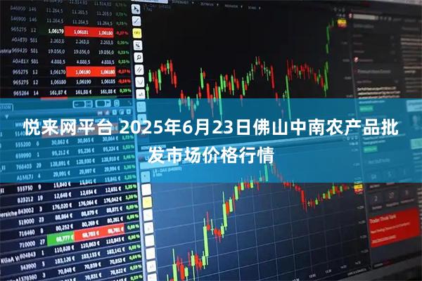 悦来网平台 2025年6月23日佛山中南农产品批发市场价格行情