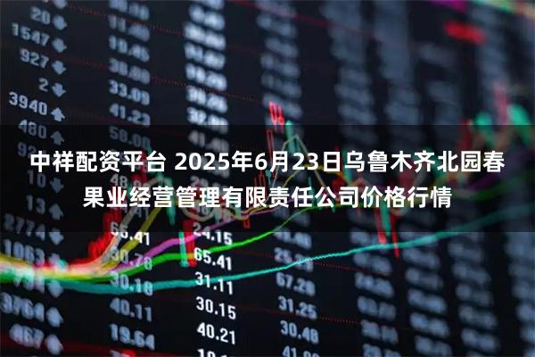 中祥配资平台 2025年6月23日乌鲁木齐北园春果业经营管理有限责任公司价格行情