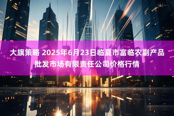 大旗策略 2025年6月23日临夏市富临农副产品批发市场有限责任公司价格行情