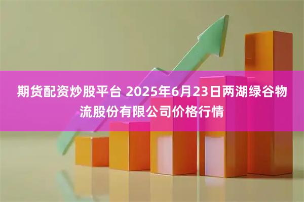 期货配资炒股平台 2025年6月23日两湖绿谷物流股份有限公司价格行情