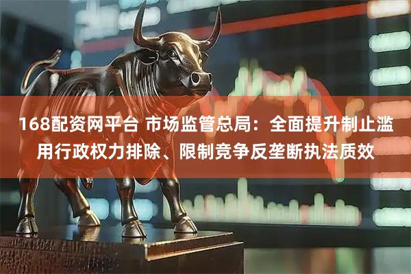 168配资网平台 市场监管总局：全面提升制止滥用行政权力排除、限制竞争反垄断执法质效