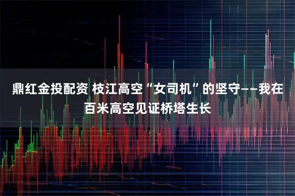 鼎红金投配资 枝江高空“女司机”的坚守——我在百米高空见证桥塔生长