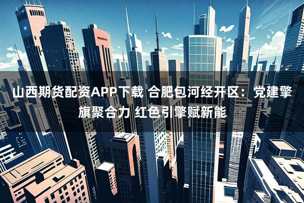 山西期货配资APP下载 合肥包河经开区：党建擎旗聚合力 红色引擎赋新能