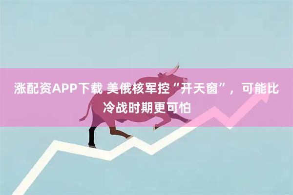 涨配资APP下载 美俄核军控“开天窗”，可能比冷战时期更可怕