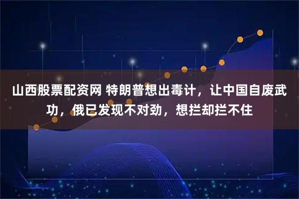 山西股票配资网 特朗普想出毒计，让中国自废武功，俄已发现不对劲，想拦却拦不住