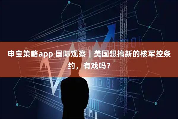 申宝策略app 国际观察｜美国想搞新的核军控条约，有戏吗？