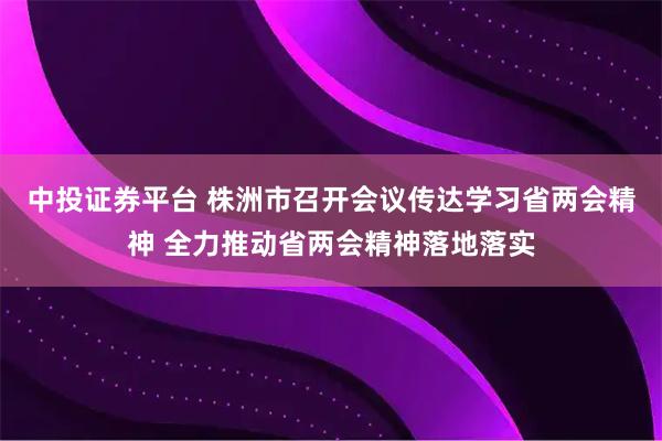 中投证券平台 株洲市召开会议传达学习省两会精神 全力推动省两会精神落地落实