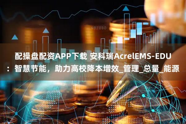 配操盘配资APP下载 安科瑞AcrelEMS-EDU：智慧节能，助力高校降本增效_管理_总量_能源