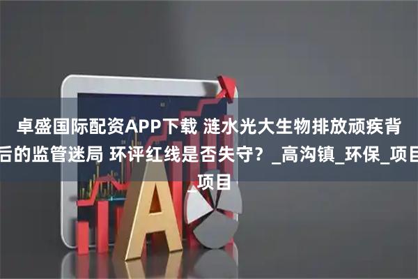 卓盛国际配资APP下载 涟水光大生物排放顽疾背后的监管迷局 环评红线是否失守？_高沟镇_环保_项目
