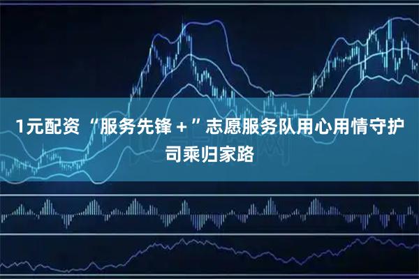 1元配资 “服务先锋＋”志愿服务队用心用情守护司乘归家路