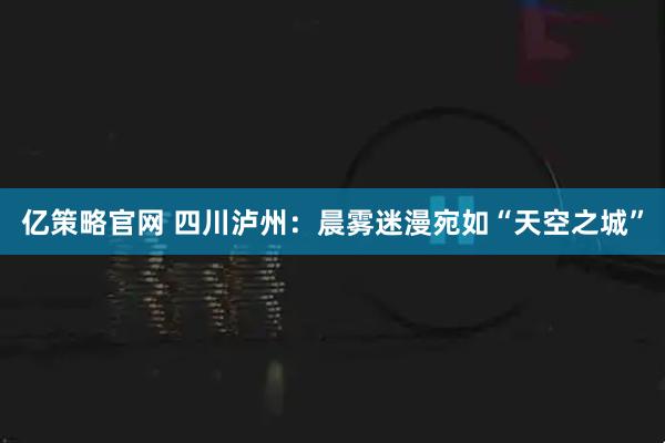 亿策略官网 四川泸州：晨雾迷漫宛如“天空之城”