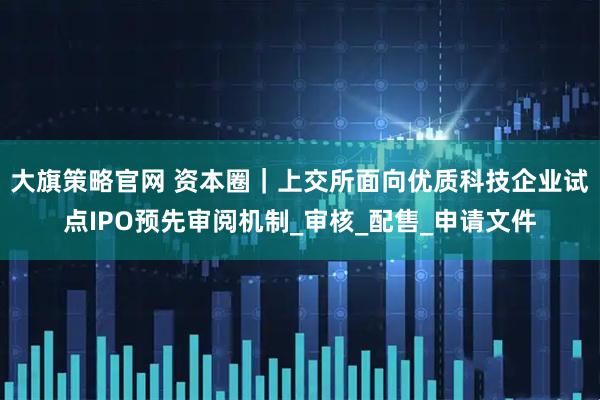大旗策略官网 资本圈｜上交所面向优质科技企业试点IPO预先审阅机制_审核_配售_申请文件