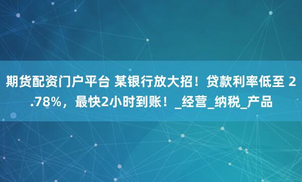 期货配资门户平台 某银行放大招！贷款利率低至 2.78%，最快2小时到账！_经营_纳税_产品