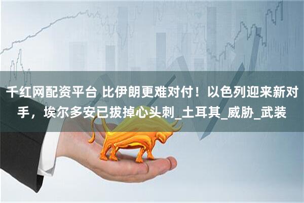 千红网配资平台 比伊朗更难对付！以色列迎来新对手，埃尔多安已拔掉心头刺_土耳其_威胁_武装