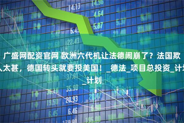 广盛网配资官网 欧洲六代机让法德闹崩了？法国欺人太甚，德国转头就要投美国！_德法_项目总投资_计划