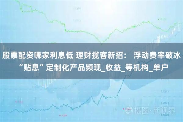 股票配资哪家利息低 理财揽客新招： 浮动费率破冰 “贴息”定制化产品频现_收益_等机构_单户