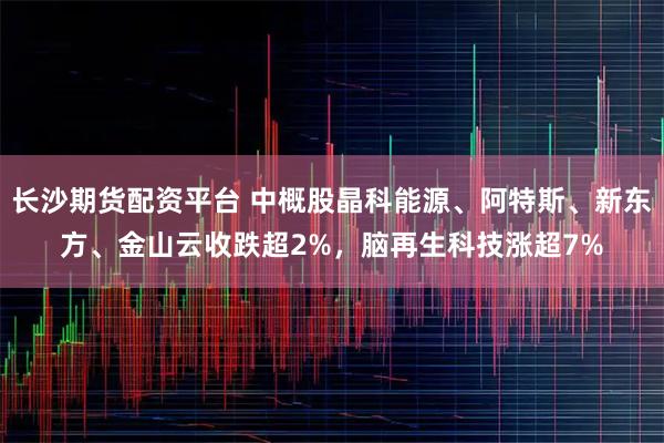 长沙期货配资平台 中概股晶科能源、阿特斯、新东方、金山云收跌超2%，脑再生科技涨超7%
