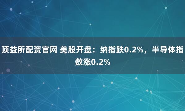 顶益所配资官网 美股开盘：纳指跌0.2%，半导体指数涨0.2%
