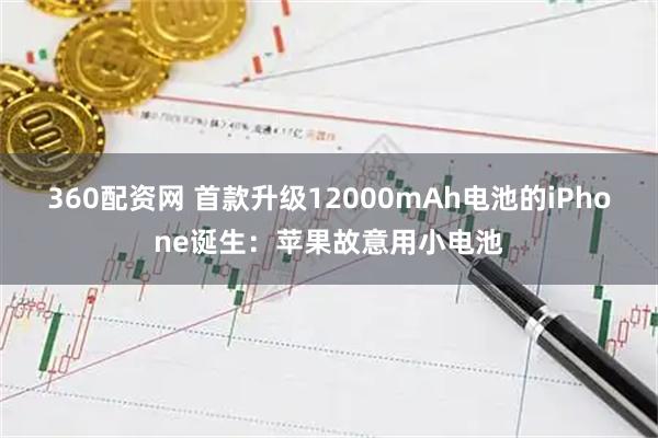 360配资网 首款升级12000mAh电池的iPhone诞生：苹果故意用小电池