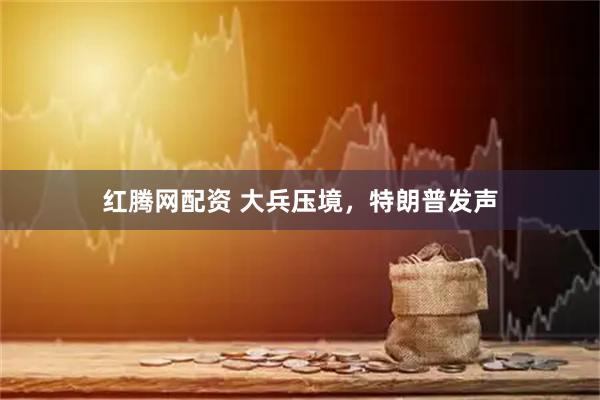 红腾网配资 大兵压境，特朗普发声