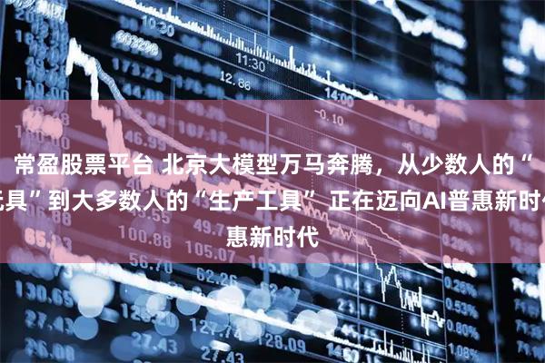 常盈股票平台 北京大模型万马奔腾，从少数人的“玩具”到大多数人的“生产工具” 正在迈向AI普惠新时代