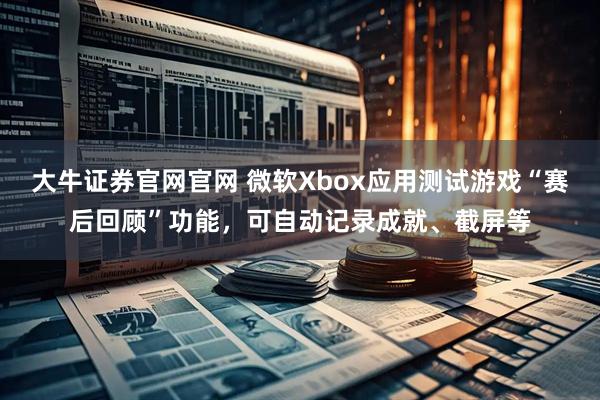 大牛证券官网官网 微软Xbox应用测试游戏“赛后回顾”功能，可自动记录成就、截屏等