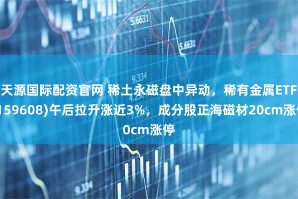 天源国际配资官网 稀土永磁盘中异动，稀有金属ETF(159608)午后拉升涨近3%，成分股正海磁材20cm涨停