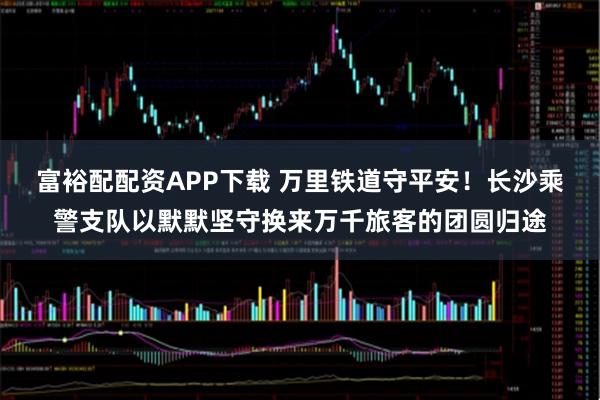 富裕配配资APP下载 万里铁道守平安!长沙乘警支队以默默坚守换来万千旅客的团圆归途