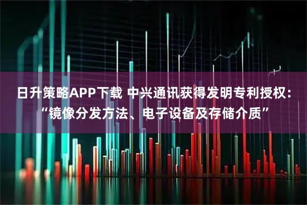 日升策略APP下载 中兴通讯获得发明专利授权:“镜像分发方法、电子设备及存储介质”
