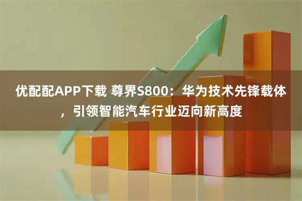 优配配APP下载 尊界S800：华为技术先锋载体，引领智能汽车行业迈向新高度