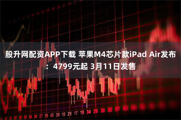 股升网配资APP下载 苹果M4芯片款iPad Air发布：4799元起 3月11日发售