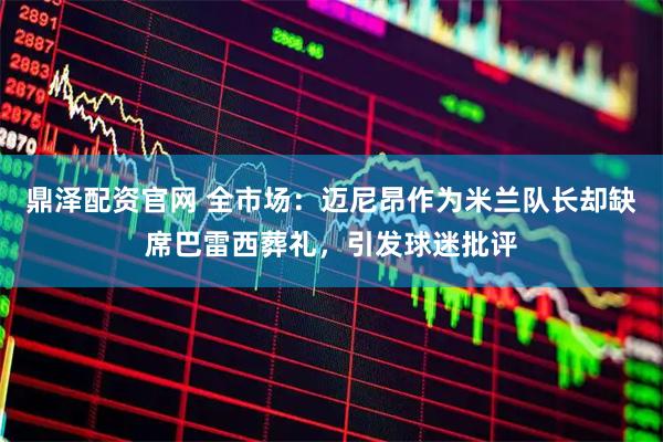 鼎泽配资官网 全市场：迈尼昂作为米兰队长却缺席巴雷西葬礼，引发球迷批评