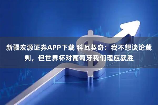 新疆宏源证券APP下载 科瓦契奇：我不想谈论裁判，但世界杯对葡萄牙我们理应获胜